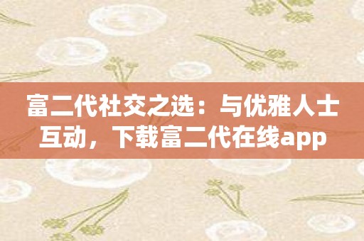 富二代社交之选：与优雅人士互动，下载富二代在线app