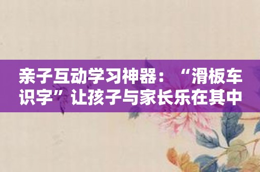亲子互动学习神器：“滑板车识字”让孩子与家长乐在其中！