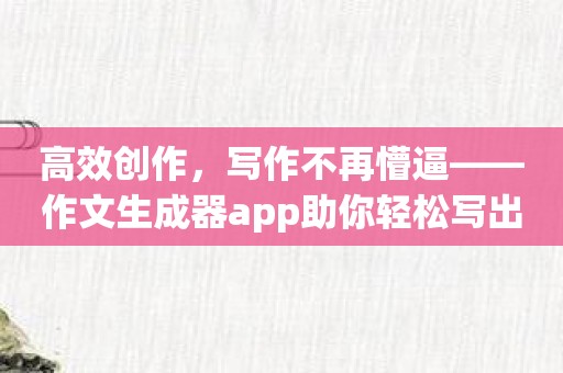 高效创作，写作不再懵逼——作文生成器app助你轻松写出好文章