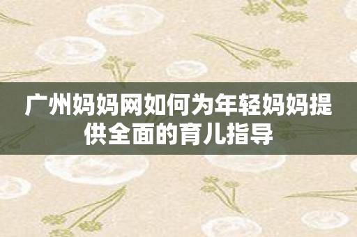广州妈妈网如何为年轻妈妈提供全面的育儿指导
