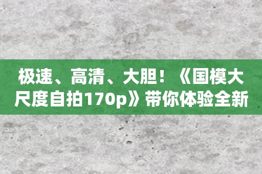 极速、高清、大胆！《国模大尺度自拍170p》带你体验全新拍摄方式