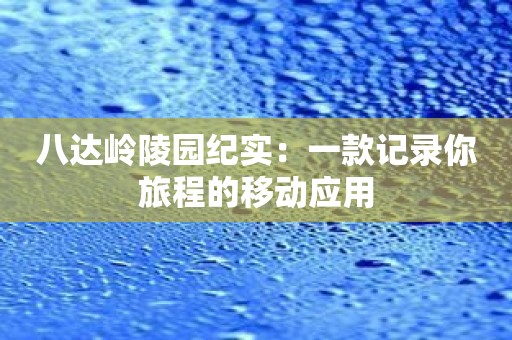 八达岭陵园纪实：一款记录你旅程的移动应用