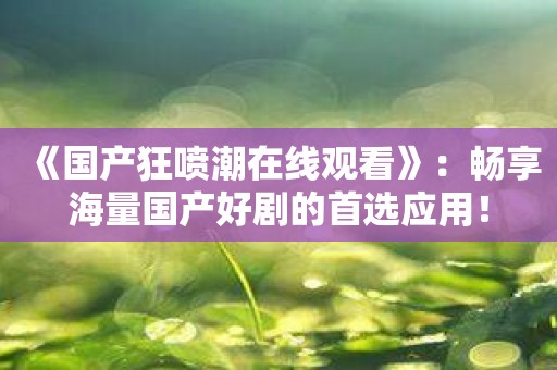 《国产狂喷潮在线观看》：畅享海量国产好剧的首选应用！