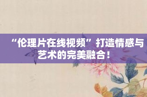 “伦理片在线视频”打造情感与艺术的完美融合！
