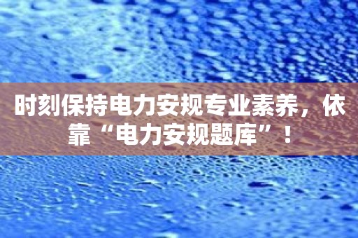 时刻保持电力安规专业素养，依靠“电力安规题库”！