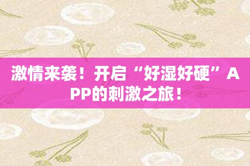 激情来袭！开启“好湿好硬”APP的刺激之旅！