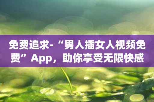 免费追求-“男人插女人视频免费”App，助你享受无限快感！