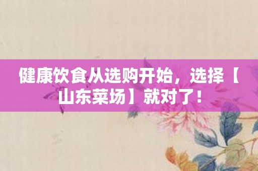 健康饮食从选购开始，选择【山东菜场】就对了！
