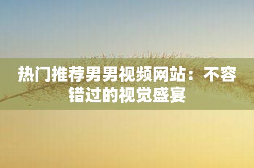 热门推荐男男视频网站：不容错过的视觉盛宴