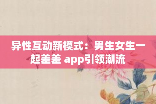 异性互动新模式：男生女生一起差差 app引领潮流