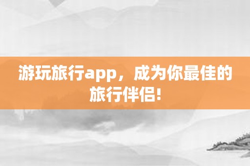 游玩旅行app，成为你最佳的旅行伴侣!