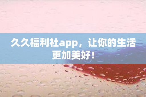 久久福利社app，让你的生活更加美好！