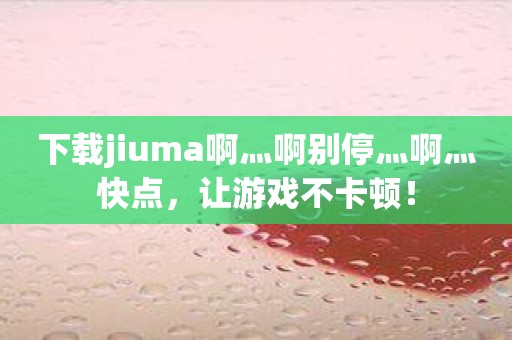 下载jiuma啊灬啊别停灬啊灬快点，让游戏不卡顿！