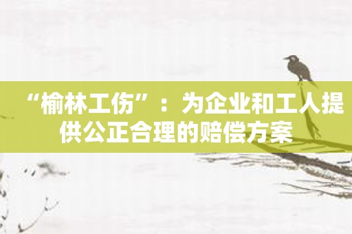“榆林工伤”：为企业和工人提供公正合理的赔偿方案