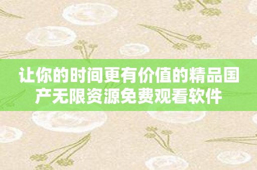 让你的时间更有价值的精品国产无限资源免费观看软件