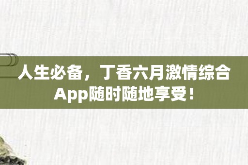 人生必备，丁香六月激情综合App随时随地享受！