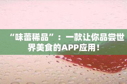 “味蕾稀品”：一款让你品尝世界美食的APP应用！