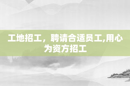 工地招工，聘请合适员工,用心为资方招工