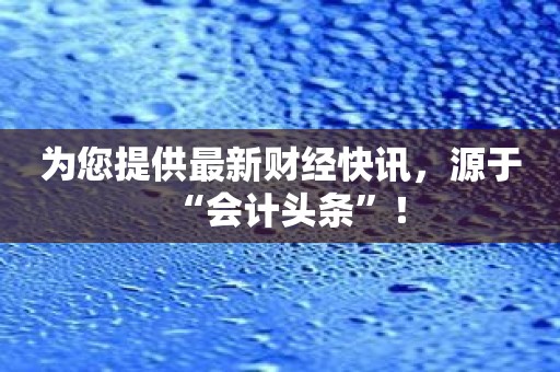 为您提供最新财经快讯，源于“会计头条”！