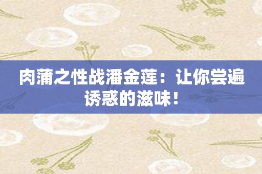 肉蒲之性战潘金莲：让你尝遍诱惑的滋味！