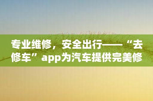专业维修，安全出行——“去修车”app为汽车提供完美修理服务