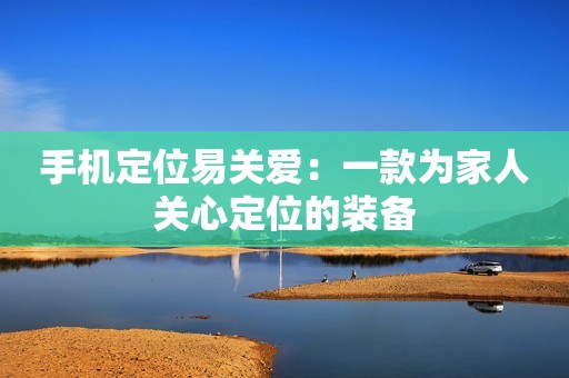 手机定位易关爱：一款为家人关心定位的装备