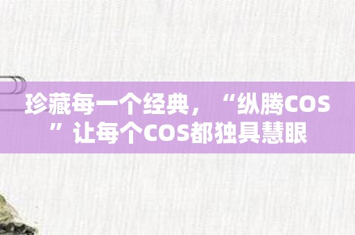 珍藏每一个经典，“纵腾COS”让每个COS都独具慧眼