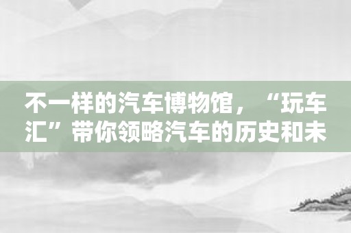 不一样的汽车博物馆，“玩车汇”带你领略汽车的历史和未来