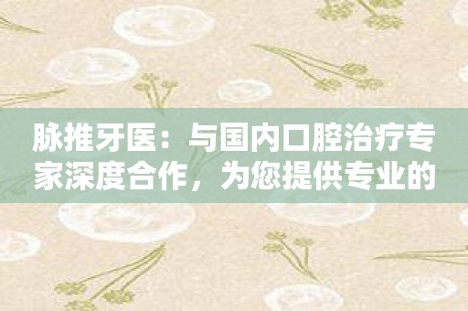 脉推牙医：与国内口腔治疗专家深度合作，为您提供专业的口腔诊疗服务！