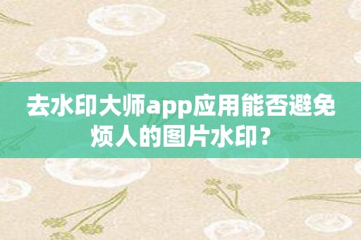 去水印大师app应用能否避免烦人的图片水印？