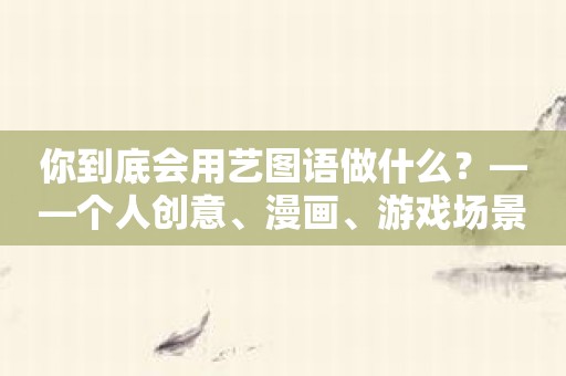 你到底会用艺图语做什么？——个人创意、漫画、游戏场景、模拟展示不在话下