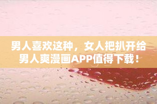 男人喜欢这种，女人把扒开给男人爽漫画APP值得下载！