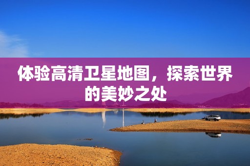 体验高清卫星地图，探索世界的美妙之处