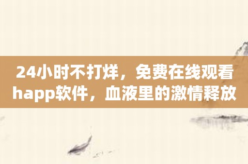 24小时不打烊，免费在线观看happ软件，血液里的激情释放！