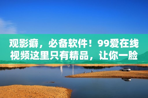观影癖，必备软件！99爱在线视频这里只有精品，让你一脸满足离开！
