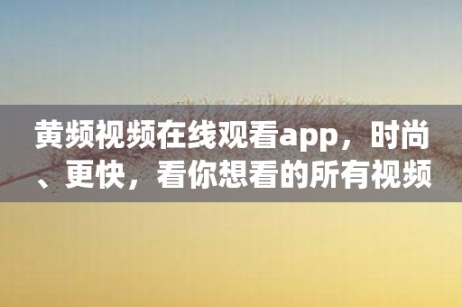 黄频视频在线观看app，时尚、更快，看你想看的所有视频
