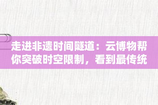 走进非遗时间隧道：云博物帮你突破时空限制，看到最传统的民俗文化