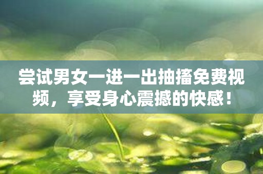 尝试男女一进一出抽搐免费视频，享受身心震撼的快感！