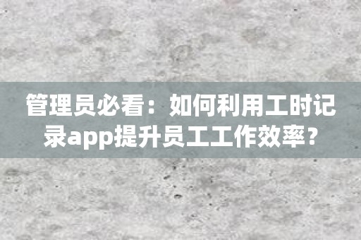 管理员必看：如何利用工时记录app提升员工工作效率？
