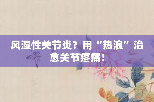 风湿性关节炎？用“热浪”治愈关节疼痛！