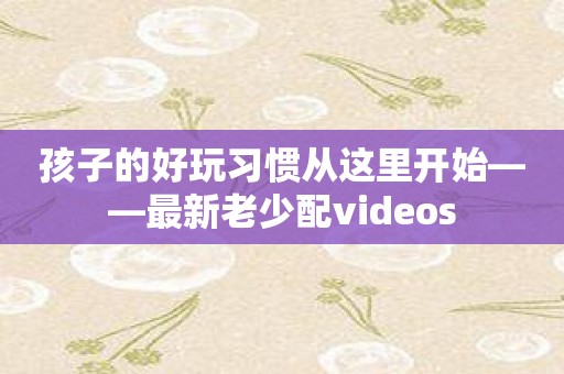 孩子的好玩习惯从这里开始——最新老少配videos
