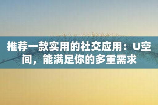 推荐一款实用的社交应用：U空间，能满足你的多重需求
