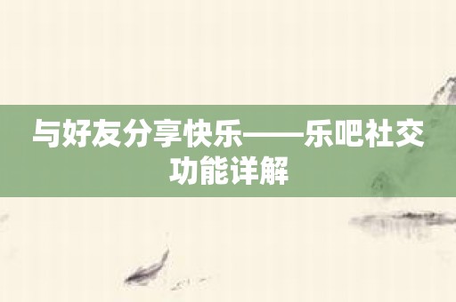 与好友分享快乐——乐吧社交功能详解