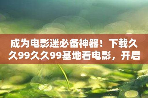成为电影迷必备神器！下载久久99久久99基地看电影，开启狂热之旅！