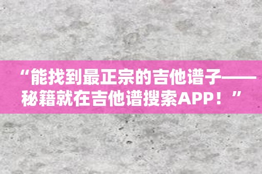 “能找到最正宗的吉他谱子——秘籍就在吉他谱搜索APP！”