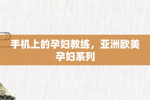 手机上的孕妇教练，亚洲欧美孕妇系列