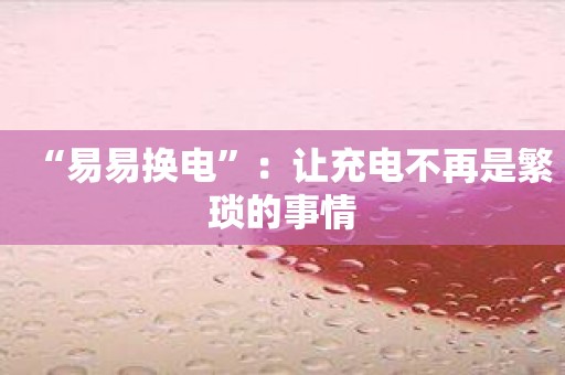 “易易换电”：让充电不再是繁琐的事情