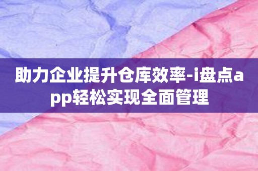 助力企业提升仓库效率-i盘点app轻松实现全面管理