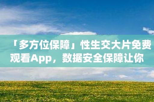 「多方位保障」性生交大片免费观看App，数据安全保障让你放心使用！