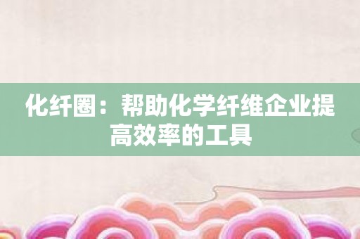 化纤圈：帮助化学纤维企业提高效率的工具